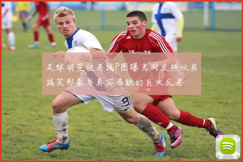 足球明星被恶搞P图曝光网友热议其搞笑形象与真实面貌的巨大反差