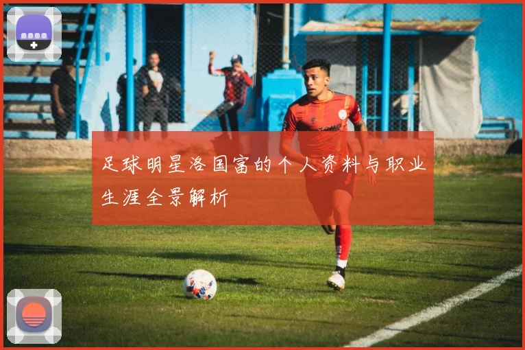 足球明星洛国富的个人资料与职业生涯全景解析