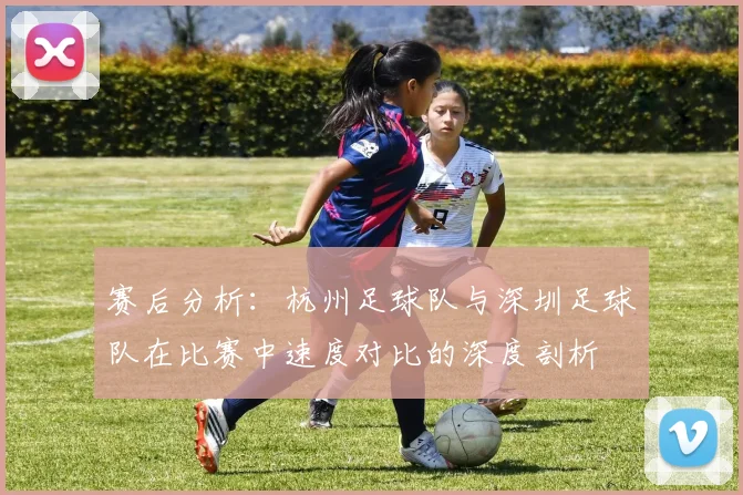 赛后分析：杭州足球队与深圳足球队在比赛中速度对比的深度剖析