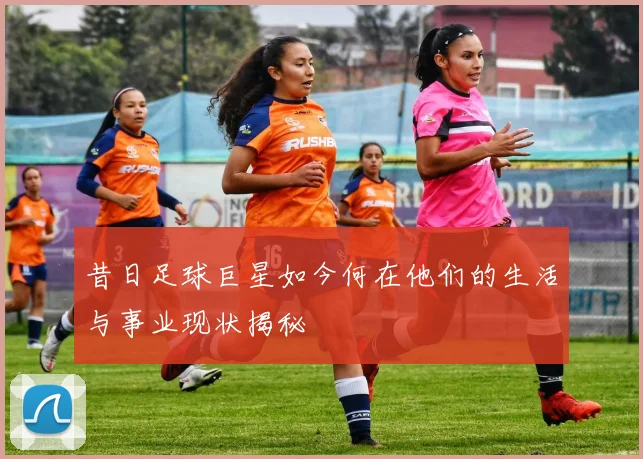 昔日足球巨星如今何在他们的生活与事业现状揭秘
