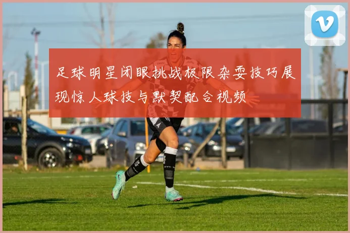 足球明星闭眼挑战极限杂耍技巧展现惊人球技与默契配合视频