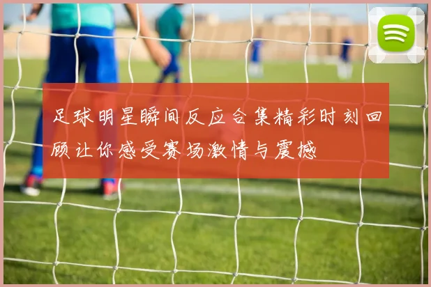 足球明星瞬间反应合集精彩时刻回顾让你感受赛场激情与震撼