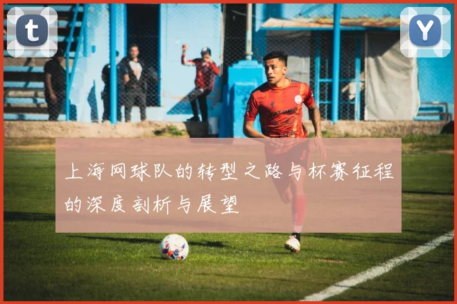 上海网球队的转型之路与杯赛征程的深度剖析与展望