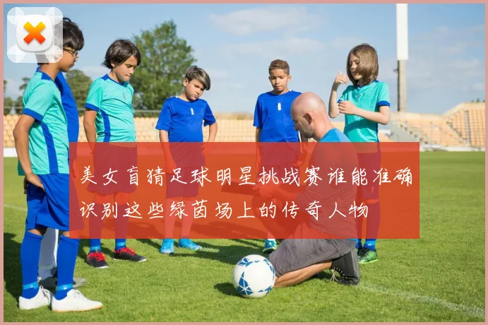 美女盲猜足球明星挑战赛谁能准确识别这些绿茵场上的传奇人物