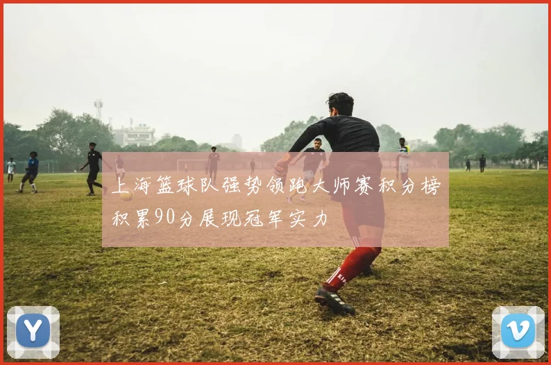上海篮球队强势领跑大师赛积分榜积累90分展现冠军实力