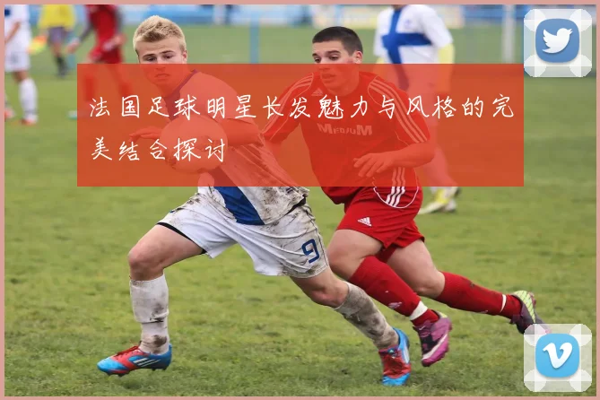 法国足球明星长发魅力与风格的完美结合探讨