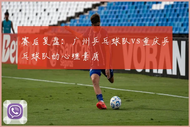 赛后复盘：广州乒乓球队vs重庆乒乓球队的心理素质