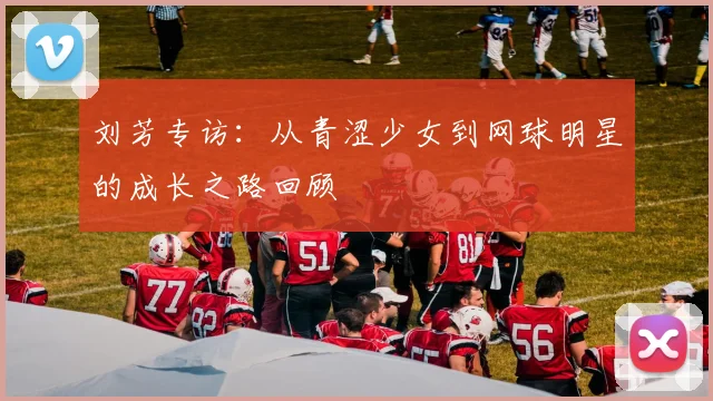 刘芳专访：从青涩少女到网球明星的成长之路回顾