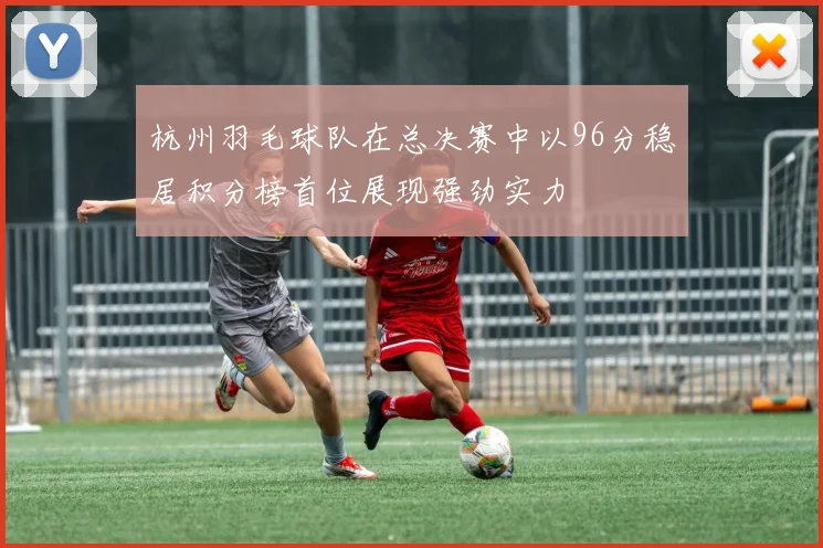 杭州羽毛球队在总决赛中以96分稳居积分榜首位展现强劲实力