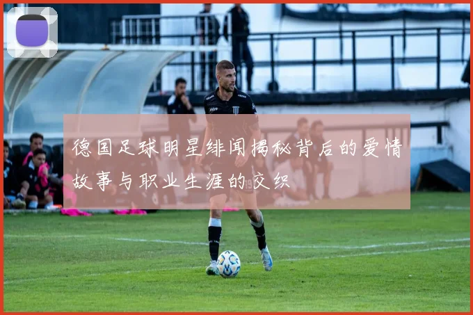 德国足球明星绯闻揭秘背后的爱情故事与职业生涯的交织