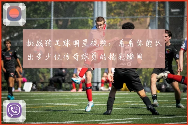挑战猜足球明星视频，看看你能认出多少位传奇球员的精彩瞬间