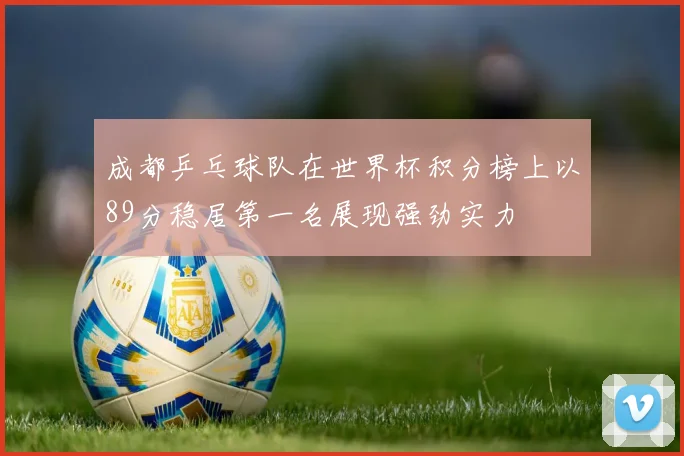 成都乒乓球队在世界杯积分榜上以89分稳居第一名展现强劲实力