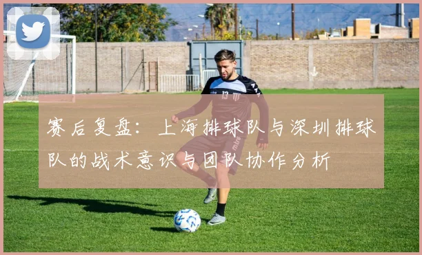 赛后复盘：上海排球队与深圳排球队的战术意识与团队协作分析
