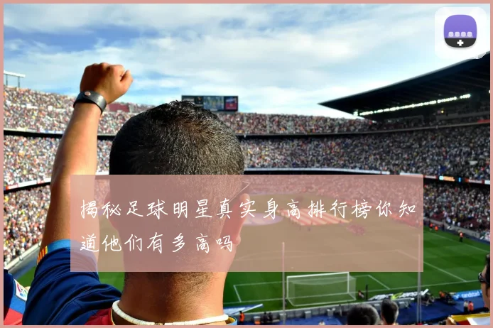 揭秘足球明星真实身高排行榜你知道他们有多高吗