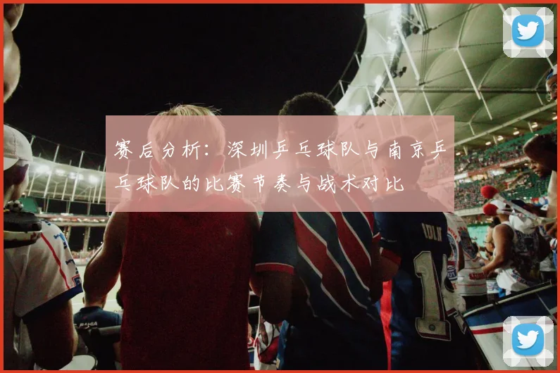 赛后分析：深圳乒乓球队与南京乒乓球队的比赛节奏与战术对比