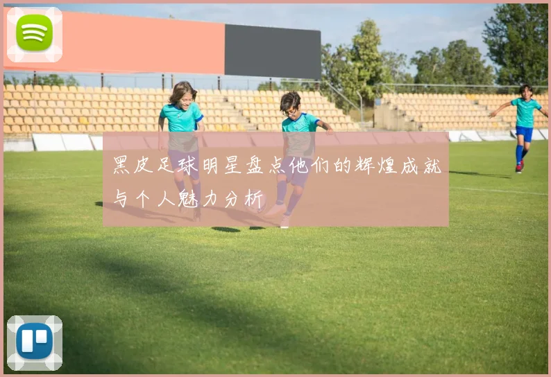 黑皮足球明星盘点他们的辉煌成就与个人魅力分析