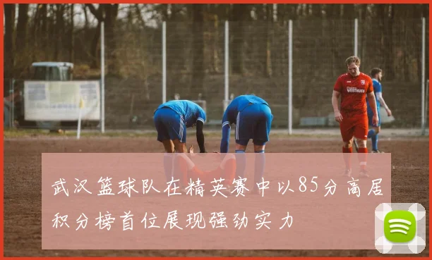武汉篮球队在精英赛中以85分高居积分榜首位展现强劲实力