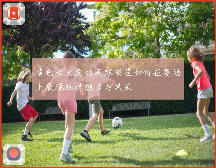 黄色长头发的足球明星如何在赛场上展现独特魅力与风采