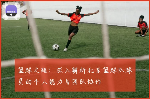 篮球之路：深入解析北京篮球队球员的个人能力与团队协作