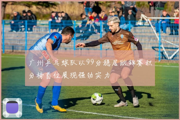 广州乒乓球队以99分稳居欧锦赛积分榜首位展现强劲实力