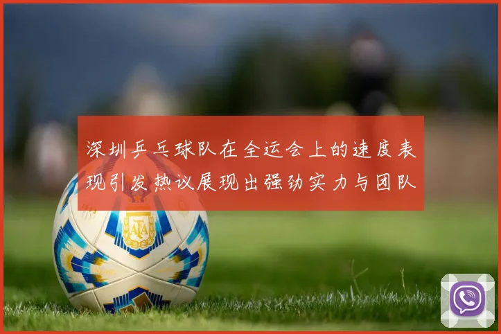 深圳乒乓球队在全运会上的速度表现引发热议展现出强劲实力与团队默契
