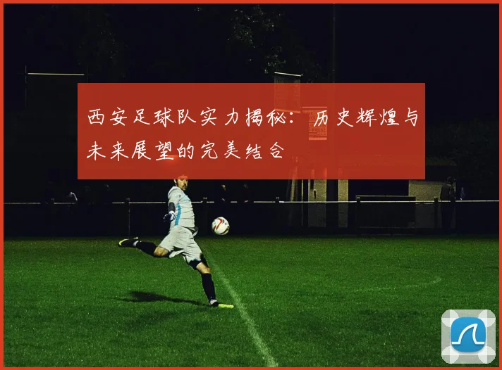 西安足球队实力揭秘：历史辉煌与未来展望的完美结合
