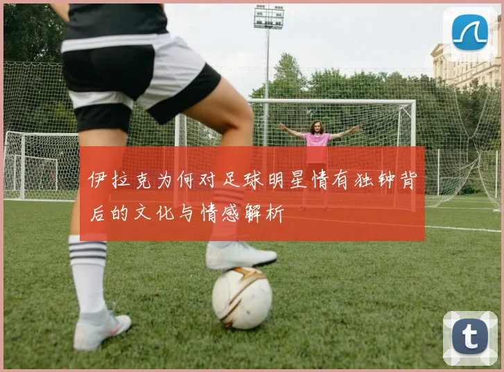 伊拉克为何对足球明星情有独钟背后的文化与情感解析