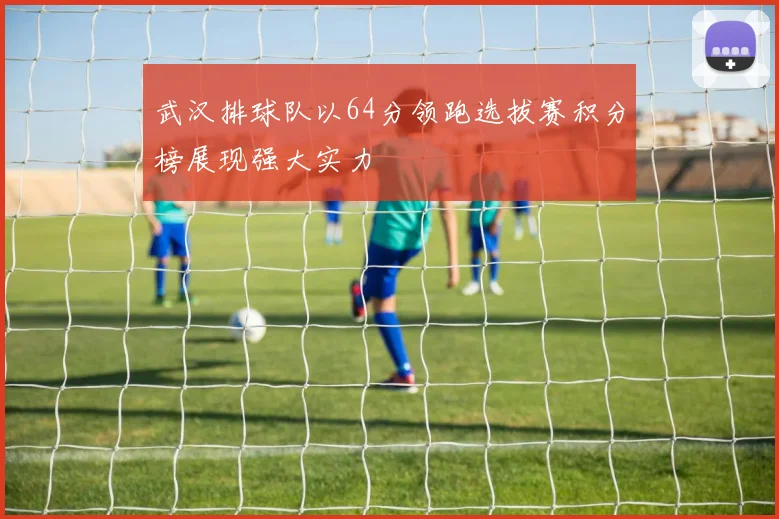 武汉排球队以64分领跑选拔赛积分榜展现强大实力