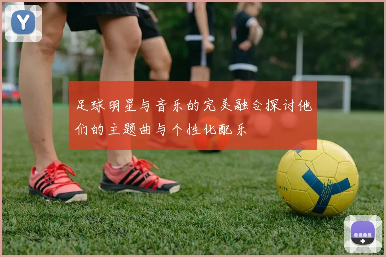 足球明星与音乐的完美融合探讨他们的主题曲与个性化配乐