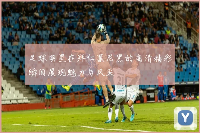 足球明星在拜仁慕尼黑的高清精彩瞬间展现魅力与风采