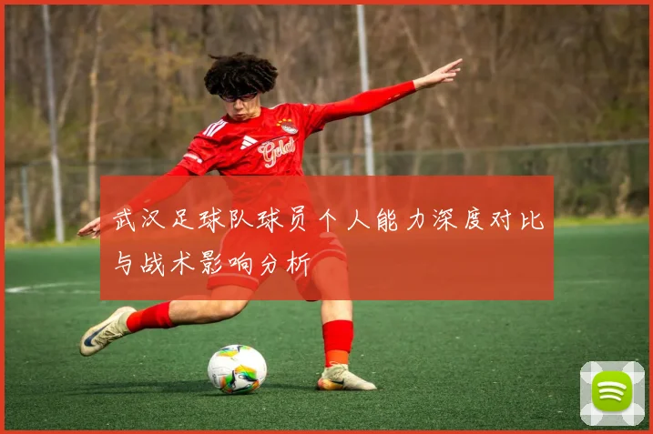 武汉足球队球员个人能力深度对比与战术影响分析