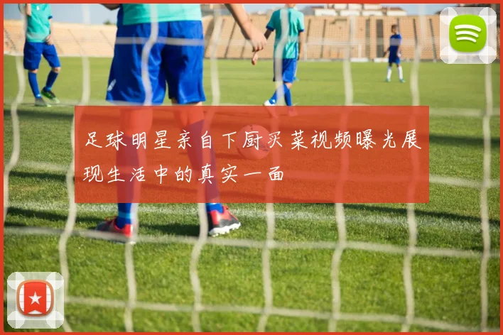 足球明星亲自下厨买菜视频曝光展现生活中的真实一面