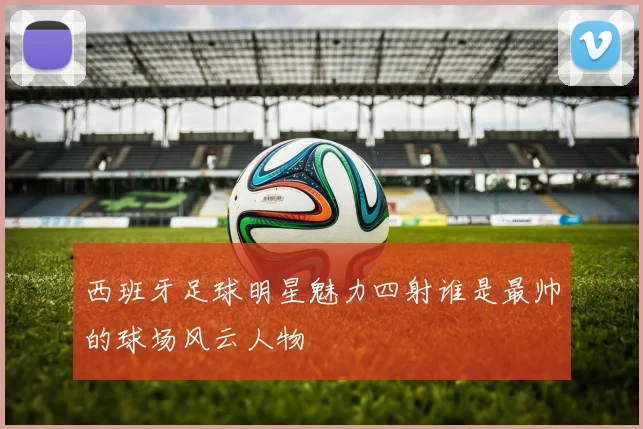 西班牙足球明星魅力四射谁是最帅的球场风云人物