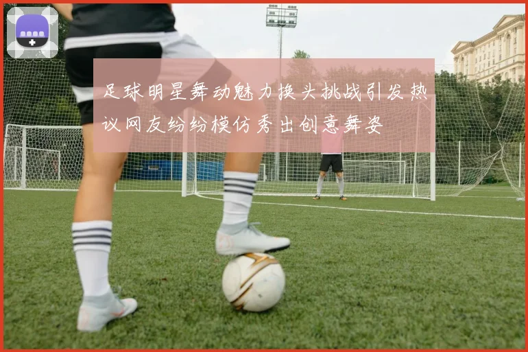 足球明星舞动魅力换头挑战引发热议网友纷纷模仿秀出创意舞姿