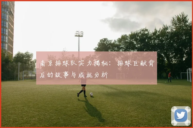 南京排球队实力揭秘：排球巨献背后的故事与成就分析