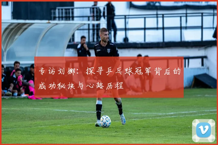 专访刘娜：探寻乒乓球冠军背后的成功秘诀与心路历程