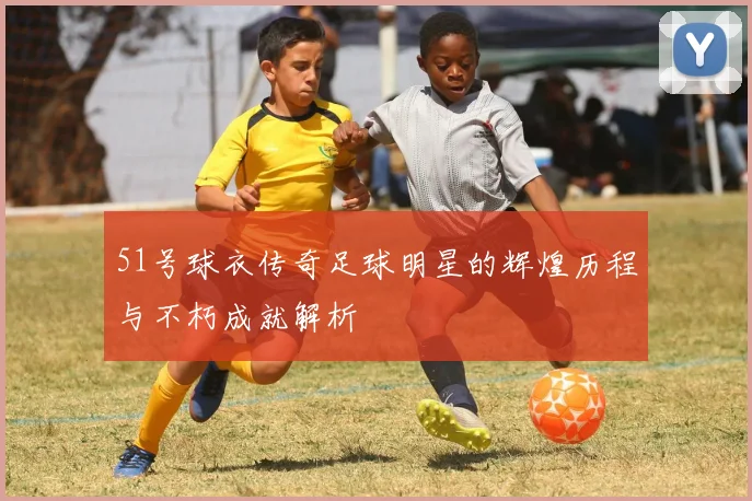 51号球衣传奇足球明星的辉煌历程与不朽成就解析